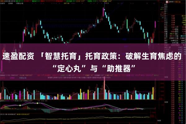 速盈配资 「智慧托育」托育政策：破解生育焦虑的 “定心丸” 与 “助推器”