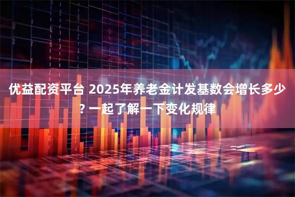 优益配资平台 2025年养老金计发基数会增长多少? 一起了解一下变化规律