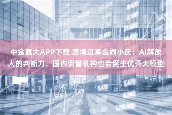 中金宸大APP下载 路博迈基金阎小庆：AI解放人的判断力，国内资管机构也会诞生优秀大模型