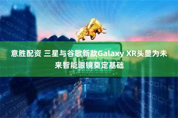 意胜配资 三星与谷歌新款Galaxy XR头显为未来智能眼镜奠定基础