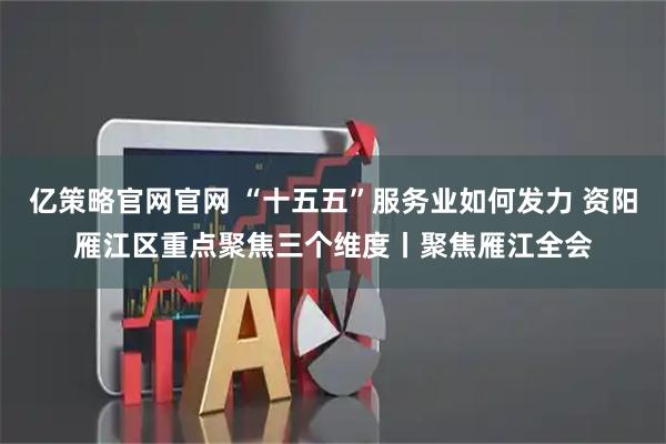 亿策略官网官网 “十五五”服务业如何发力 资阳雁江区重点聚焦三个维度丨聚焦雁江全会