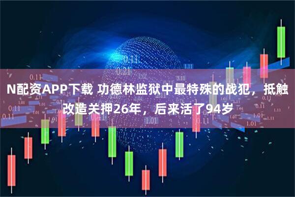 N配资APP下载 功德林监狱中最特殊的战犯，抵触改造关押26年，后来活了94岁