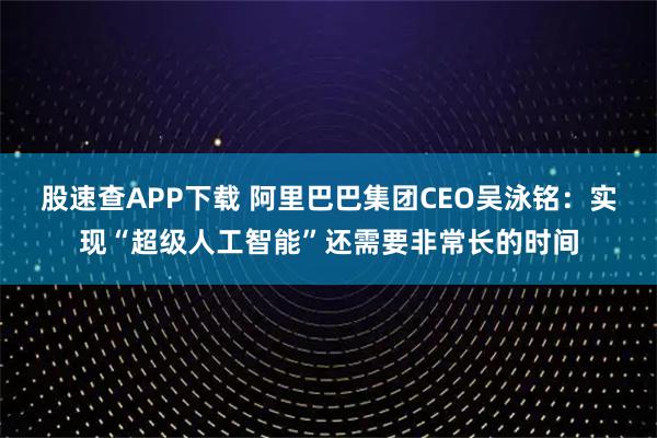 股速查APP下载 阿里巴巴集团CEO吴泳铭：实现“超级人工智能”还需要非常长的时间