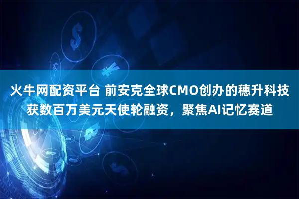 火牛网配资平台 前安克全球CMO创办的穗升科技获数百万美元天使轮融资，聚焦AI记忆赛道