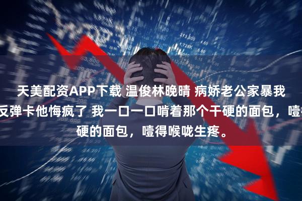 天美配资APP下载 温俊林晚晴 病娇老公家暴我我典当伤害反弹卡他悔疯了 我一口一口啃着那个干硬的面包，噎得喉咙生疼。