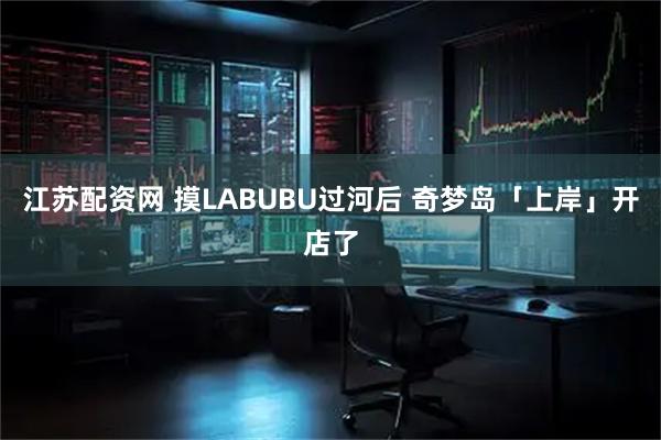 江苏配资网 摸LABUBU过河后 奇梦岛「上岸」开店了