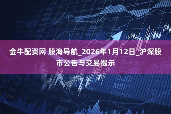 金牛配资网 股海导航_2026年1月12日_沪深股市公告与交易提示
