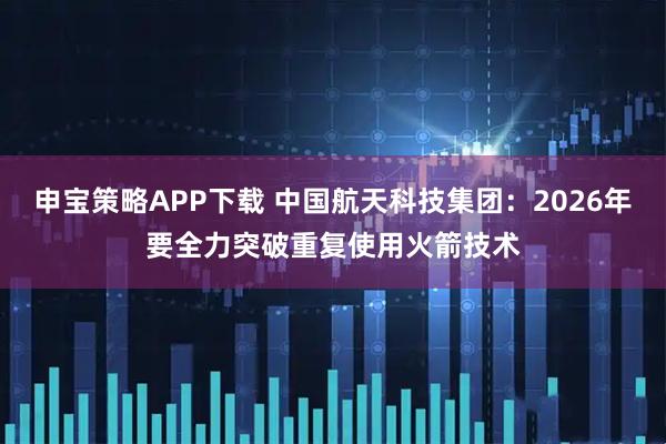 申宝策略APP下载 中国航天科技集团：2026年要全力突破重复使用火箭技术
