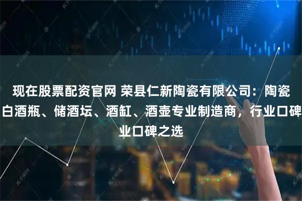 现在股票配资官网 荣县仁新陶瓷有限公司：陶瓷罐、白酒瓶、储酒坛、酒缸、酒壶专业制造商，行业口碑之选