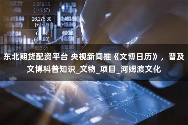 东北期货配资平台 央视新闻推《文博日历》，普及文博科普知识_文物_项目_河姆渡文化