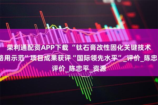 荣利通配资APP下载 “钛石膏改性固化关键技术研究与路用示范”项目成果获评“国际领先水平”_评价_陈忠平_资源