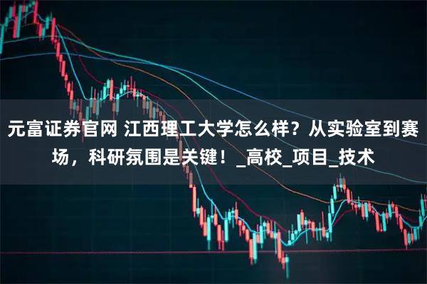 元富证券官网 江西理工大学怎么样？从实验室到赛场，科研氛围是关键！_高校_项目_技术