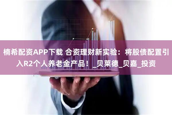 楠希配资APP下载 合资理财新实验：将股债配置引入R2个人养老金产品！_贝莱德_贝嘉_投资