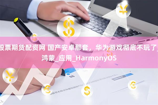 股票期货配资网 国产安卓那套，华为游戏彻底不玩了_鸿蒙_应用_HarmonyOS