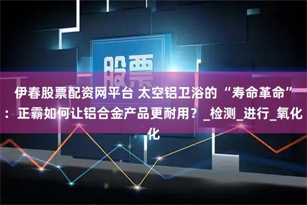 伊春股票配资网平台 太空铝卫浴的 “寿命革命”：正霸如何让铝合金产品更耐用？_检测_进行_氧化