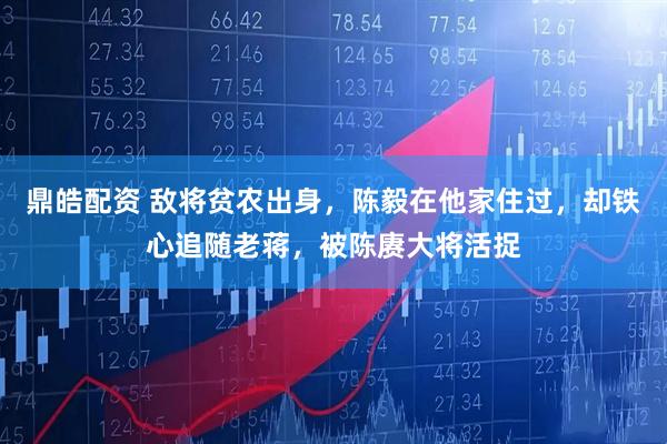 鼎皓配资 敌将贫农出身，陈毅在他家住过，却铁心追随老蒋，被陈赓大将活捉