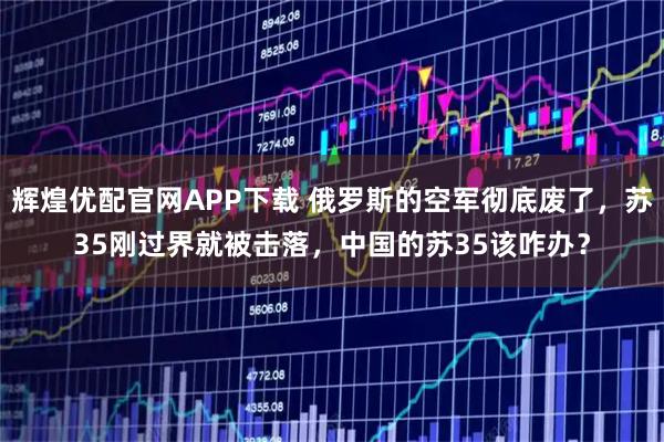 辉煌优配官网APP下载 俄罗斯的空军彻底废了，苏35刚过界就被击落，中国的苏35该咋办？